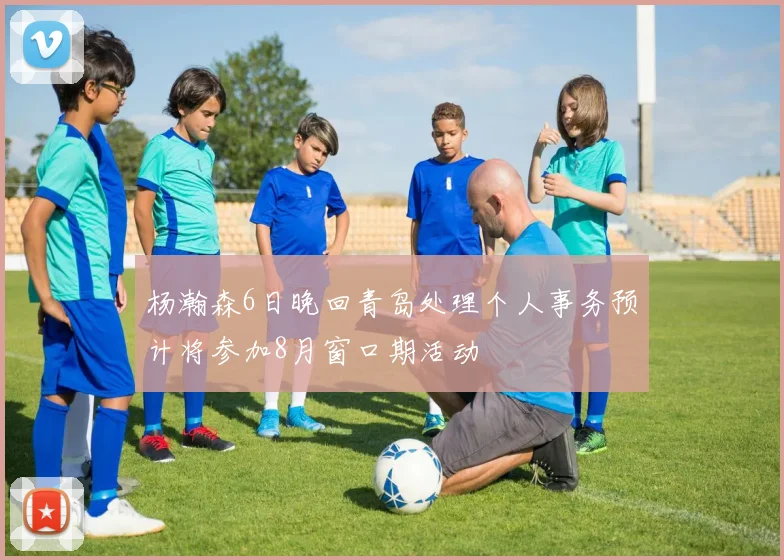 杨瀚森6日晚回青岛处理个人事务预计将参加8月窗口期活动