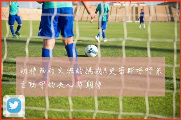 切特面对文班的挑战A史密斯呼吁亲自防守的决心与期待