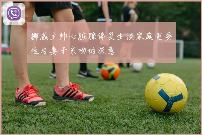 挪威主帅心脏骤停复生谈家庭重要性与妻子亲吻的深意