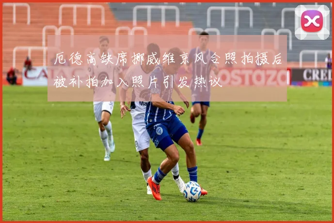 厄德高缺席挪威维京风合照拍摄后被补拍加入照片引发热议