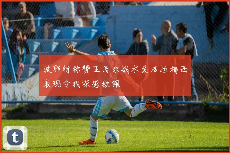 波耶特称赞亚马尔战术灵活性梅西表现令我深感钦佩