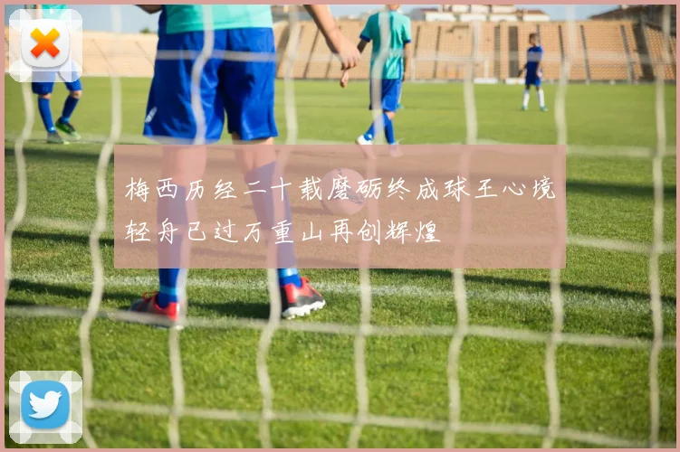 梅西历经二十载磨砺终成球王心境轻舟已过万重山再创辉煌