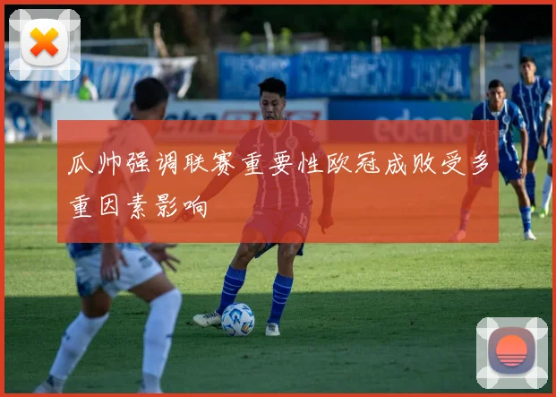 瓜帅强调联赛重要性欧冠成败受多重因素影响