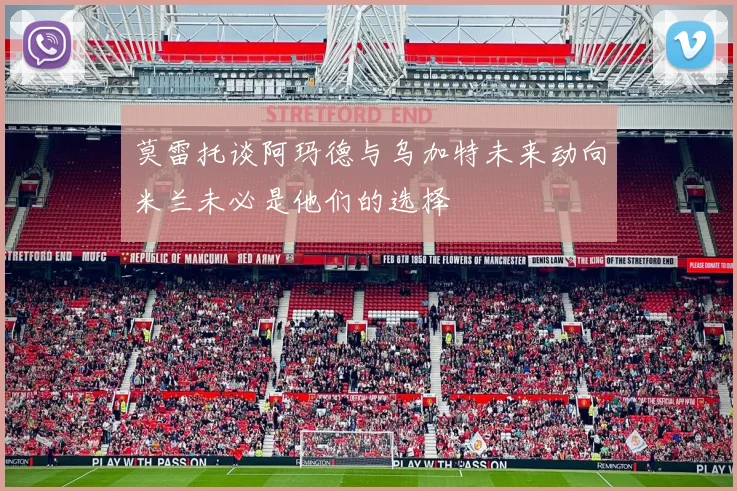 莫雷托谈阿玛德与乌加特未来动向米兰未必是他们的选择