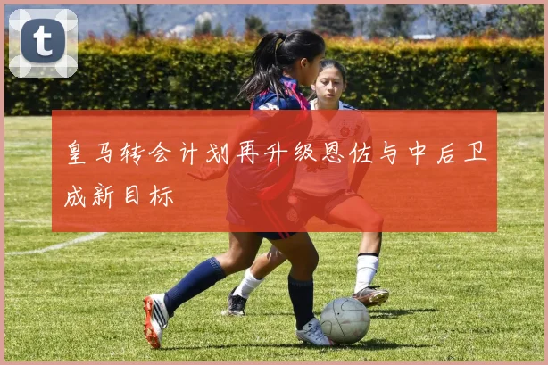 皇马转会计划再升级恩佐与中后卫成新目标