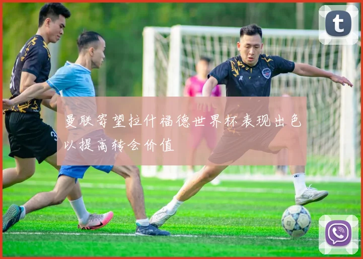 曼联寄望拉什福德世界杯表现出色以提高转会价值