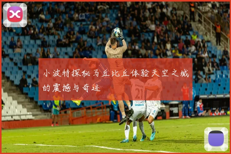 小波特探秘马丘比丘体验天空之城的震撼与奇迹