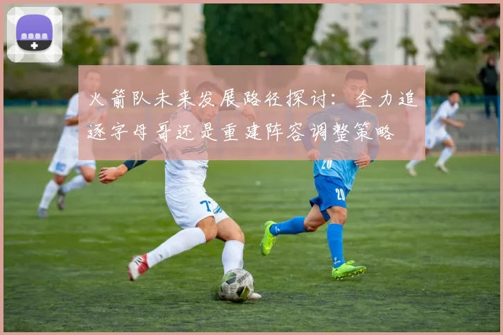 火箭队未来发展路径探讨：全力追逐字母哥还是重建阵容调整策略