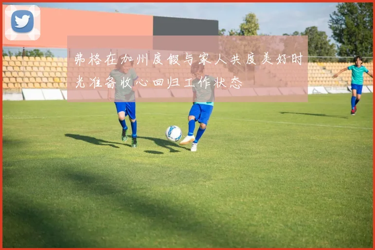 弗格在加州度假与家人共度美好时光准备收心回归工作状态