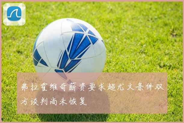 弗拉霍维奇薪资要求超尤文条件双方谈判尚未恢复