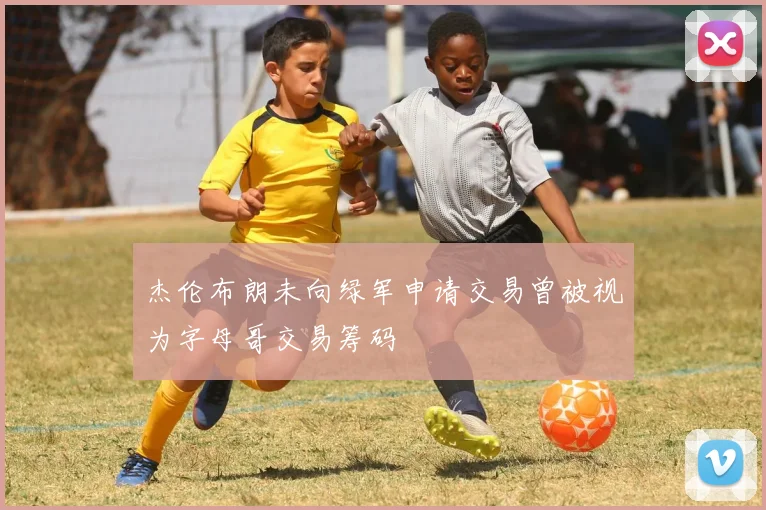 杰伦布朗未向绿军申请交易曾被视为字母哥交易筹码