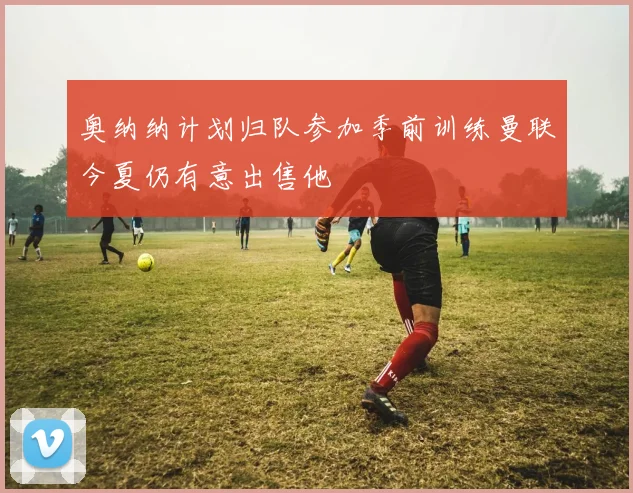 奥纳纳计划归队参加季前训练曼联今夏仍有意出售他