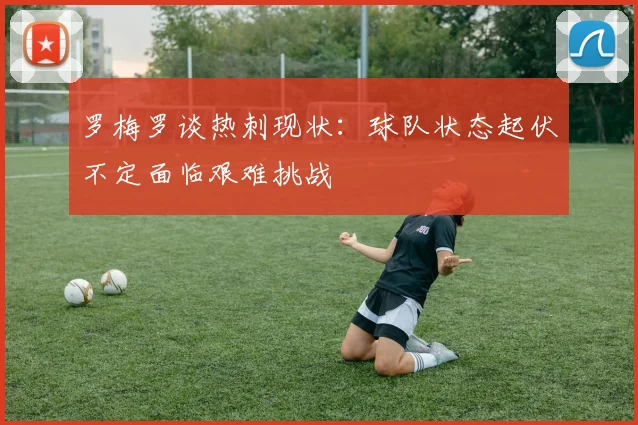 罗梅罗谈热刺现状：球队状态起伏不定面临艰难挑战