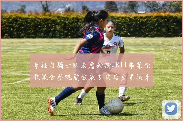 乐福与骑士队友詹姆斯JRTT弗莱伦敦聚会参观爱彼表专卖店分享快乐时光