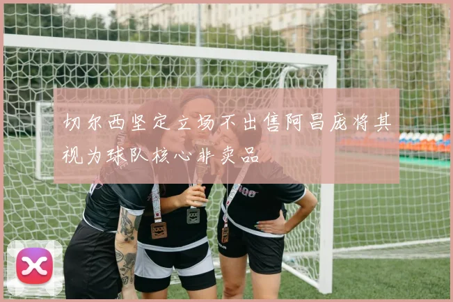 切尔西坚定立场不出售阿昌庞将其视为球队核心非卖品