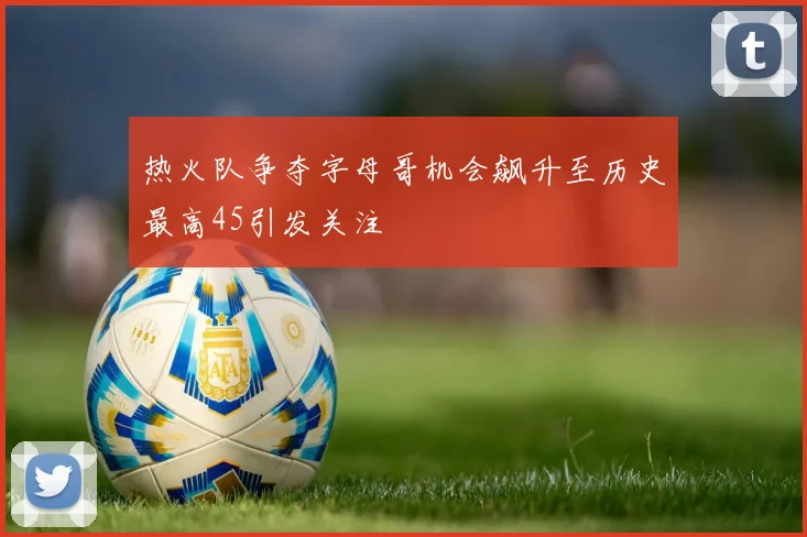 热火队争夺字母哥机会飙升至历史最高45引发关注