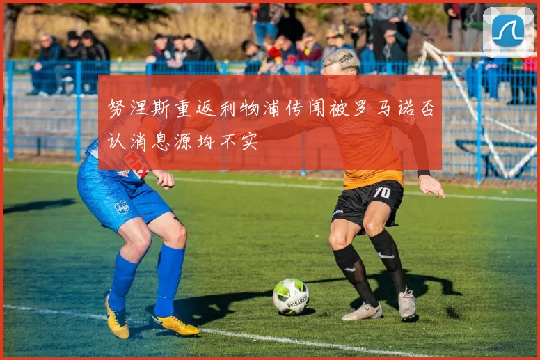 努涅斯重返利物浦传闻被罗马诺否认消息源均不实