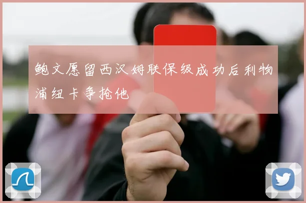 鲍文愿留西汉姆联保级成功后利物浦纽卡争抢他