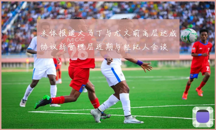 米体报道大马丁与尤文前高层达成协议新管理层近期与经纪人会谈