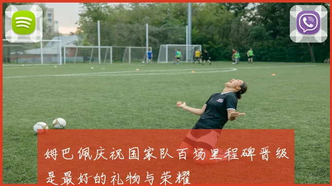 姆巴佩庆祝国家队百场里程碑晋级是最好的礼物与荣耀