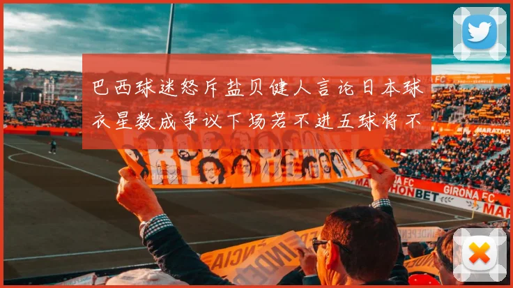 巴西球迷怒斥盐贝健人言论日本球衣星数成争议下场若不进五球将不庆祝